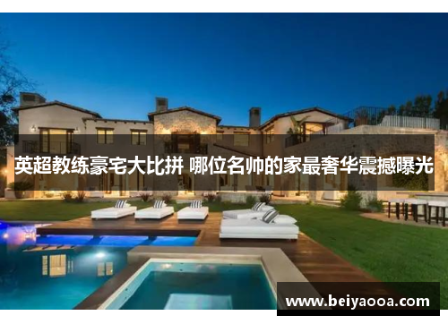 英超教练豪宅大比拼 哪位名帅的家最奢华震撼曝光